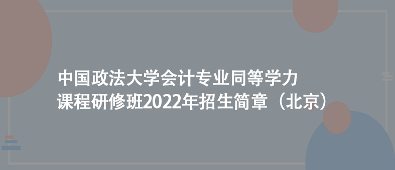 （北京）中国政法大学：会计专业同等学力课程研修班2022年招生简章